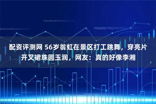 配资评测网 56岁翁虹在景区打工跳舞，穿亮片开叉裙珠圆玉润，网友：真的好像李湘