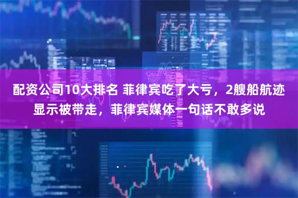 配资公司10大排名 菲律宾吃了大亏，2艘船航迹显示被带走，菲律宾媒体一句话不敢多说