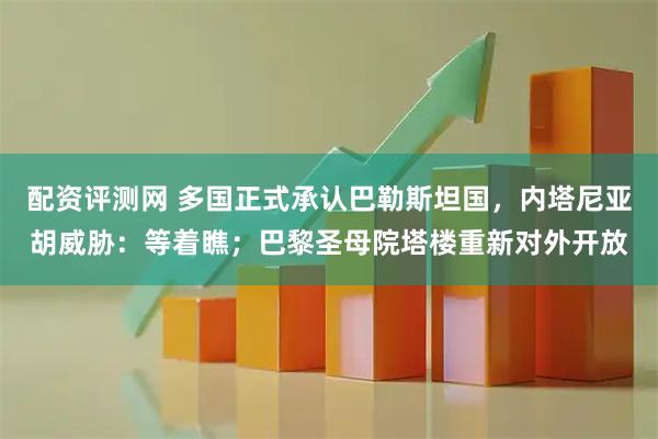 配资评测网 多国正式承认巴勒斯坦国，内塔尼亚胡威胁：等着瞧；巴黎圣母院塔楼重新对外开放