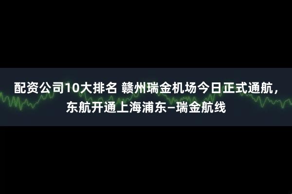 配资公司10大排名 赣州瑞金机场今日正式通航，东航开通上海浦东—瑞金航线