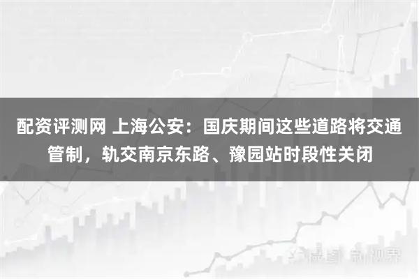 配资评测网 上海公安：国庆期间这些道路将交通管制，轨交南京东路、豫园站时段性关闭