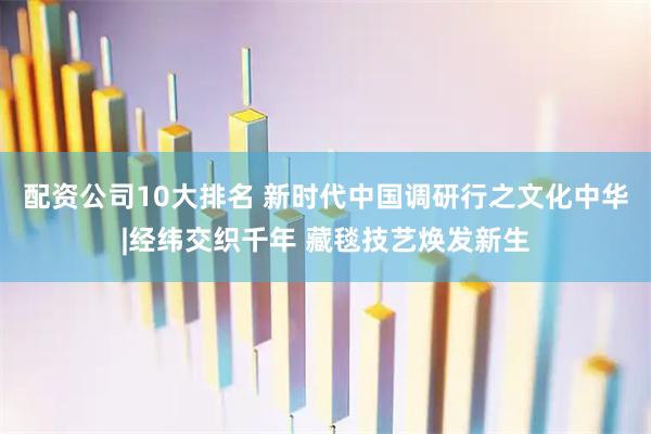 配资公司10大排名 新时代中国调研行之文化中华|经纬交织千年 藏毯技艺焕发新生