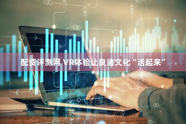 配资评测网 VR体验让良渚文化“活起来”