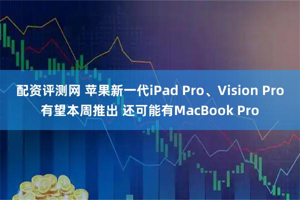 配资评测网 苹果新一代iPad Pro、Vision Pro有望本周推出 还可能有MacBook Pro