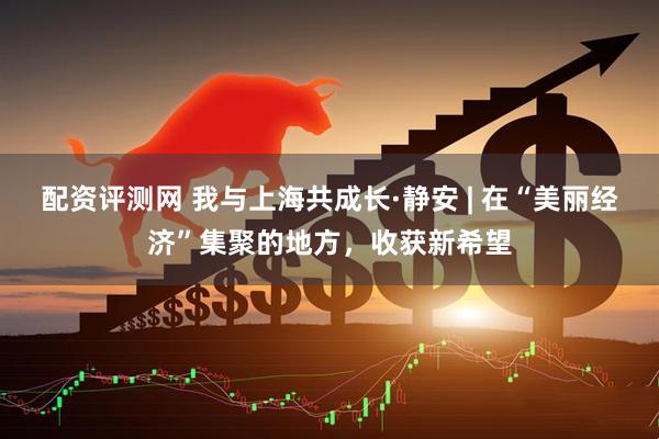 配资评测网 我与上海共成长·静安 | 在“美丽经济”集聚的地方，收获新希望