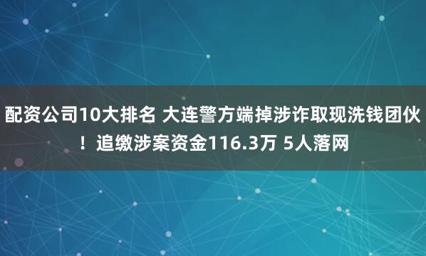 配资公司10大排名 大连警方端掉涉诈取现洗钱团伙！追缴涉案资金116.3万 5人落网