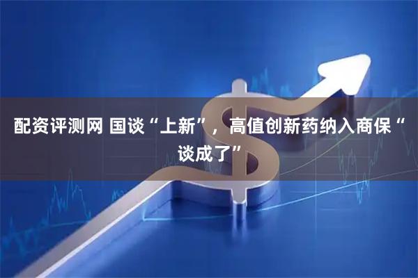 配资评测网 国谈“上新”，高值创新药纳入商保“谈成了”