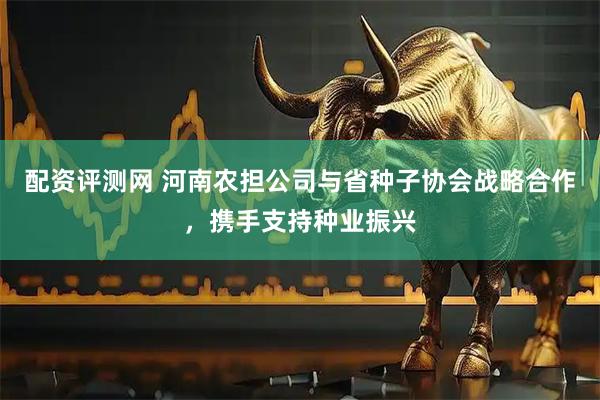 配资评测网 河南农担公司与省种子协会战略合作，携手支持种业振兴
