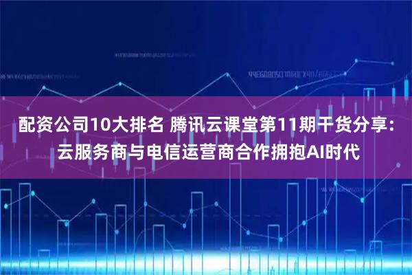 配资公司10大排名 腾讯云课堂第11期干货分享: 云服务商与电信运营商合作拥抱AI时代