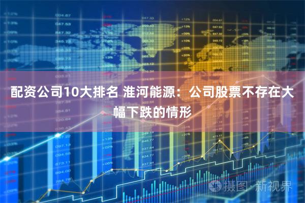 配资公司10大排名 淮河能源：公司股票不存在大幅下跌的情形