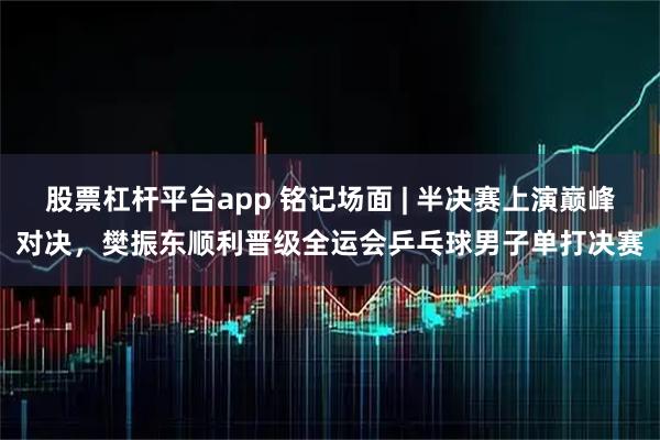 股票杠杆平台app 铭记场面 | 半决赛上演巅峰对决，樊振东顺利晋级全运会乒乓球男子单打决赛