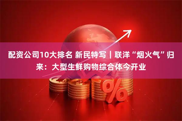配资公司10大排名 新民特写｜联洋“烟火气”归来：大型生鲜购物综合体今开业