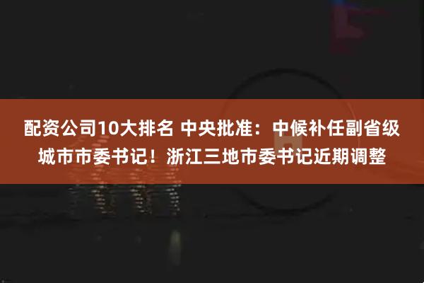 配资公司10大排名 中央批准：中候补任副省级城市市委书记！浙江三地市委书记近期调整