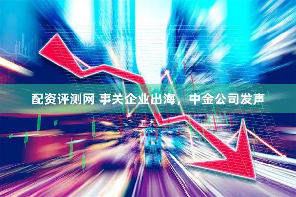 配资评测网 事关企业出海，中金公司发声