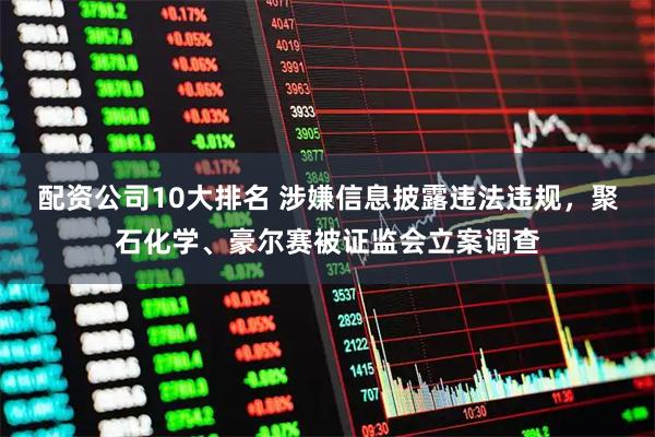 配资公司10大排名 涉嫌信息披露违法违规，聚石化学、豪尔赛被证监会立案调查