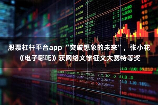 股票杠杆平台app “突破想象的未来”，张小花《电子哪吒》获网络文学征文大赛特等奖