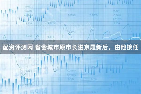配资评测网 省会城市原市长进京履新后，由他接任