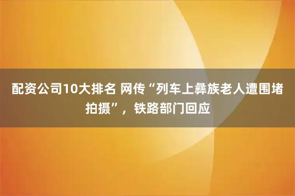 配资公司10大排名 网传“列车上彝族老人遭围堵拍摄”，铁路部门回应