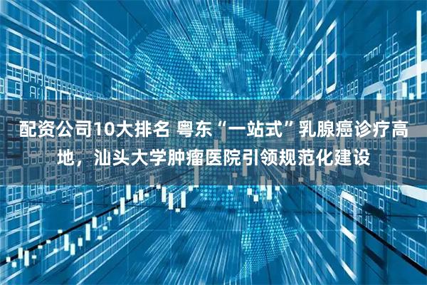配资公司10大排名 粤东“一站式”乳腺癌诊疗高地，汕头大学肿瘤医院引领规范化建设