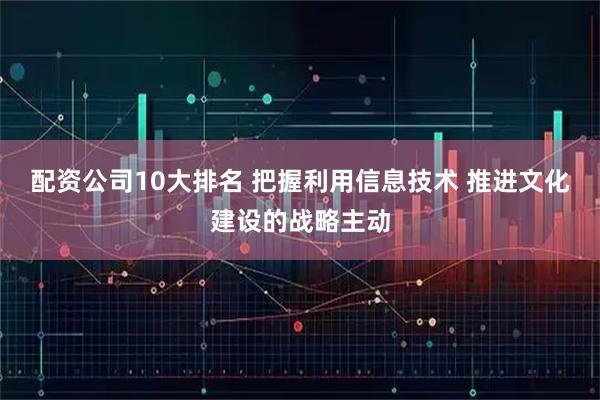 配资公司10大排名 把握利用信息技术 推进文化建设的战略主动