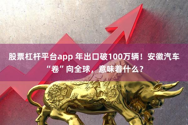 股票杠杆平台app 年出口破100万辆！安徽汽车“卷”向全球，意味着什么？