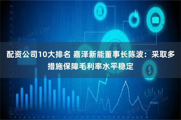 配资公司10大排名 嘉泽新能董事长陈波：采取多措施保障毛利率水平稳定