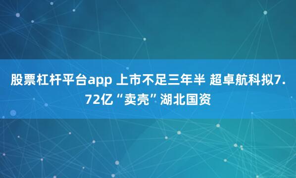 股票杠杆平台app 上市不足三年半 超卓航科拟7.72亿“卖壳”湖北国资