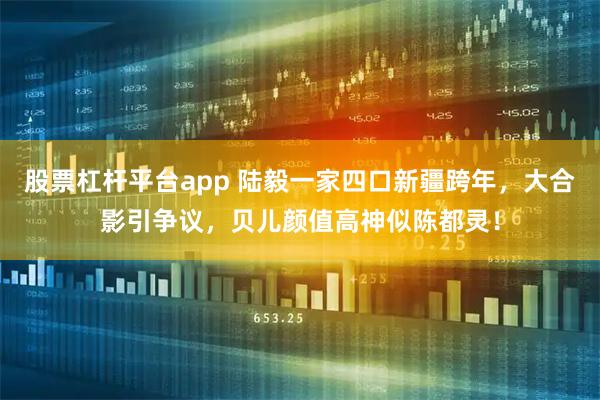 股票杠杆平台app 陆毅一家四口新疆跨年，大合影引争议，贝儿颜值高神似陈都灵！