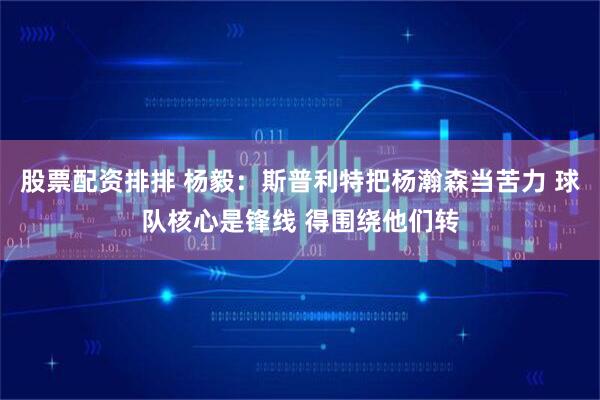 股票配资排排 杨毅：斯普利特把杨瀚森当苦力 球队核心是锋线 得围绕他们转