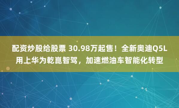 配资炒股给股票 30.98万起售！全新奥迪Q5L用上华为乾崑智驾，加速燃油车智能化转型