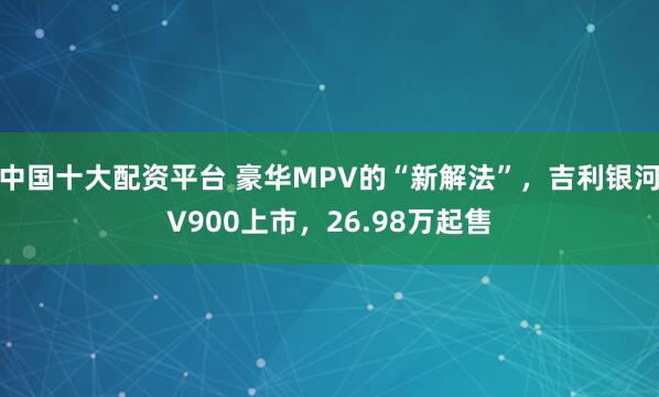 中国十大配资平台 豪华MPV的“新解法”，吉利银河V900上市，26.98万起售