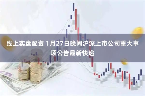线上实盘配资 1月27日晚间沪深上市公司重大事项公告最新快递