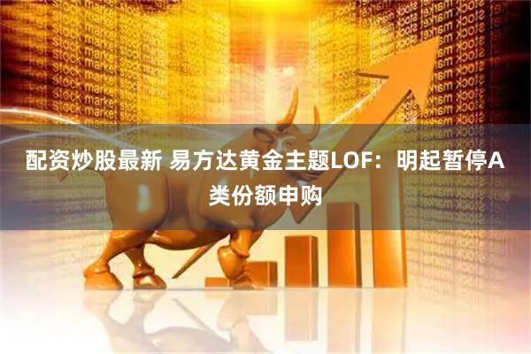 配资炒股最新 易方达黄金主题LOF：明起暂停A类份额申购