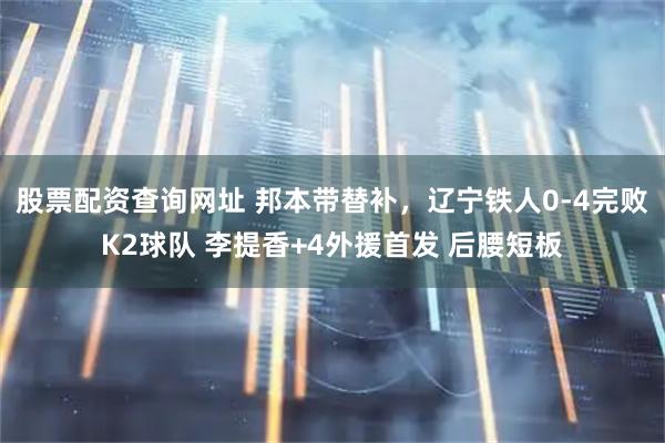 股票配资查询网址 邦本带替补，辽宁铁人0-4完败K2球队 李提香+4外援首发 后腰短板