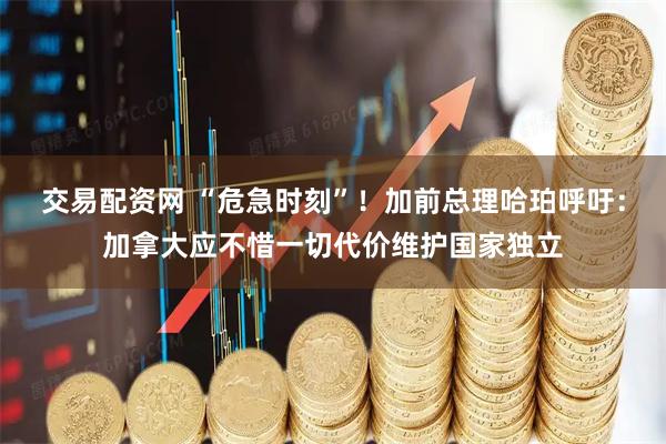 交易配资网 “危急时刻”！加前总理哈珀呼吁：加拿大应不惜一切代价维护国家独立