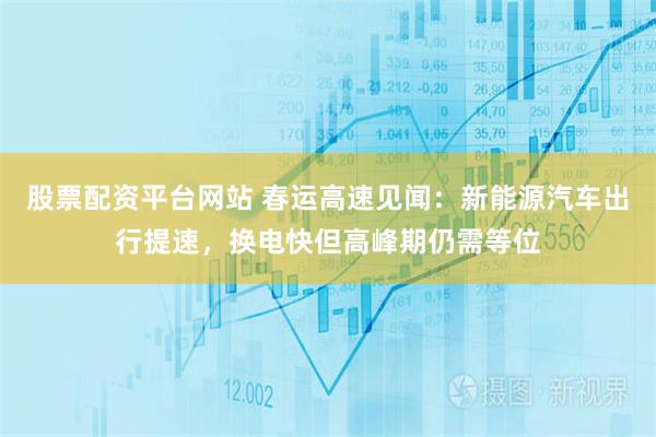 股票配资平台网站 春运高速见闻：新能源汽车出行提速，换电快但高峰期仍需等位