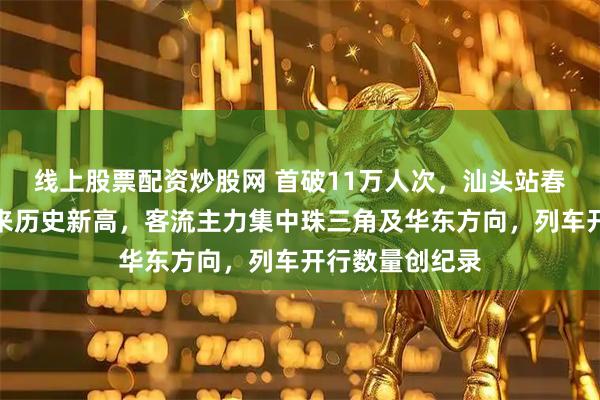线上股票配资炒股网 首破11万人次，汕头站春运返程客流迎来历史新高，客流主力集中珠三角及华东方向，列车开行数量创纪录