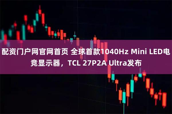 配资门户网官网首页 全球首款1040Hz Mini LED电竞显示器，TCL 27P2A Ultra发布
