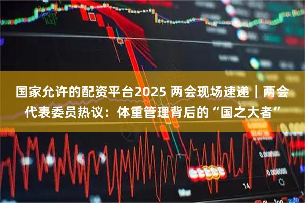 国家允许的配资平台2025 两会现场速递｜两会代表委员热议：体重管理背后的“国之大者”