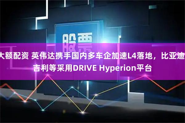 大额配资 英伟达携手国内多车企加速L4落地，比亚迪、吉利等采用DRIVE Hyperion平台