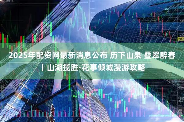 2025年配资网最新消息公布 历下山泉 叠翠醉春丨山湖揽胜·花事倾城漫游攻略