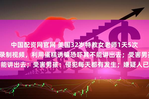 中国配资网官网 美国32岁特教女老师1天5次性侵男童，并在教室内录制视频，利用蛋糕诱骗恐吓其不能讲出去；受害男孩：侵犯每天都有发生；嫌疑人已被羁押