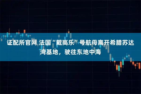 证配所官网 法国“戴高乐”号航母离开希腊苏达湾基地，驶往东地中海