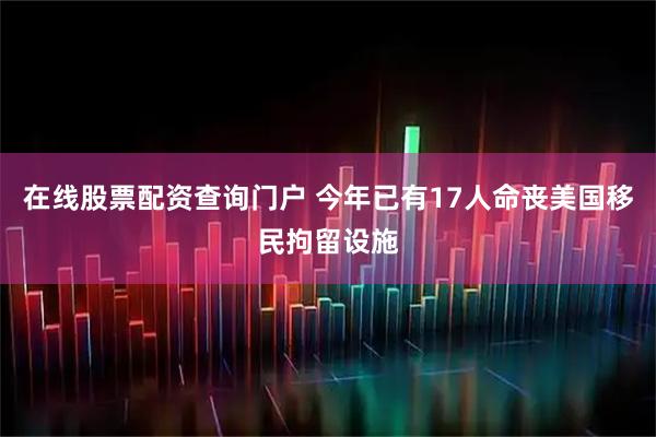 在线股票配资查询门户 今年已有17人命丧美国移民拘留设施