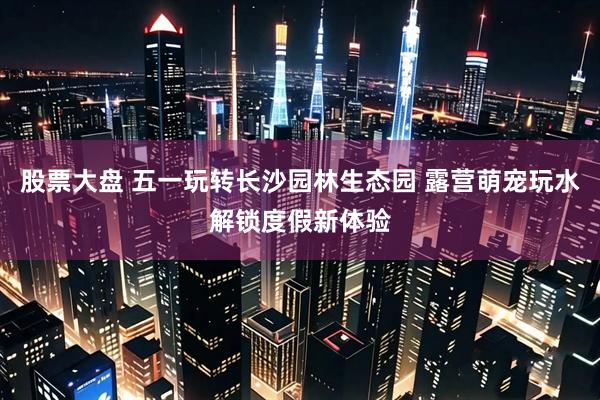 股票大盘 五一玩转长沙园林生态园 露营萌宠玩水解锁度假新体验