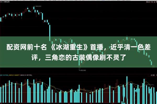 配资网前十名 《冰湖重生》首播，近乎清一色差评，三角恋的古装偶像剧不灵了